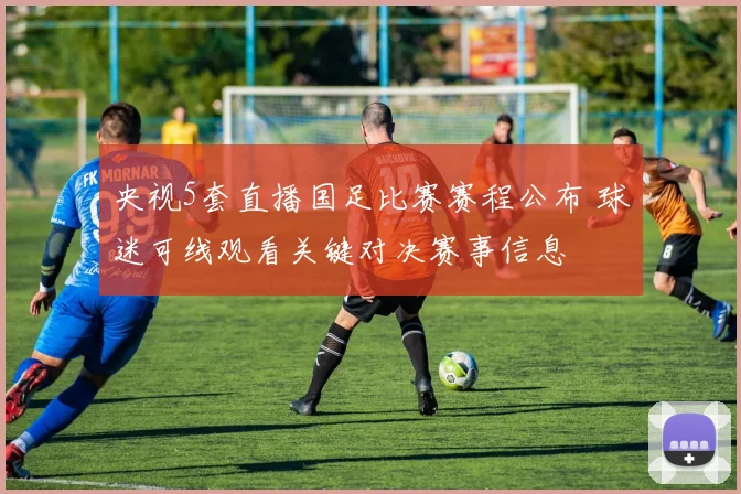 央视5套直播国足比赛赛程公布 球迷可线观看关键对决赛事信息