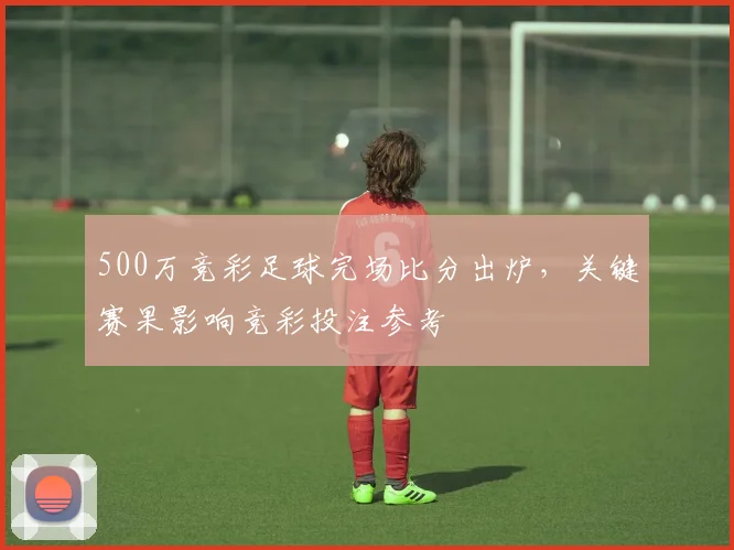 500万竞彩足球完场比分出炉，关键赛果影响竞彩投注参考