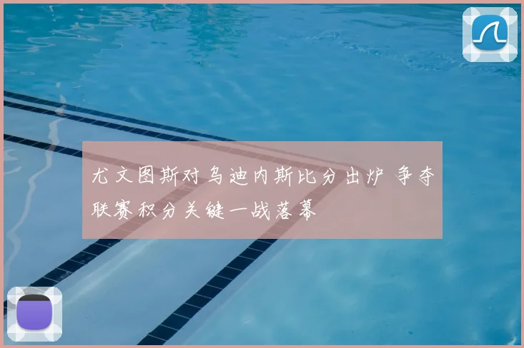 尤文图斯对乌迪内斯比分出炉 争夺联赛积分关键一战落幕