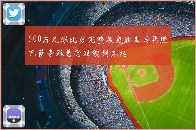 500万足球比分完整版更新皇马再胜巴萨争冠悬念延续到末轮