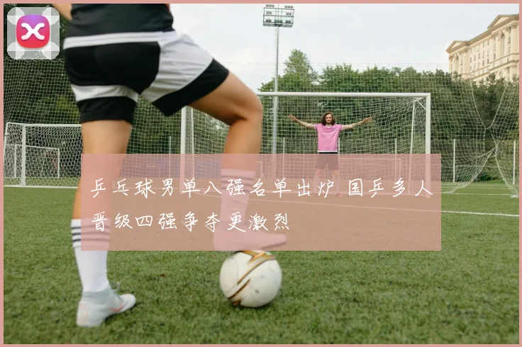 乒乓球男单八强名单出炉 国乒多人晋级四强争夺更激烈