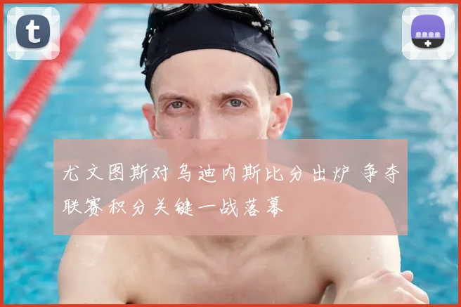 尤文图斯对乌迪内斯比分出炉 争夺联赛积分关键一战落幕
