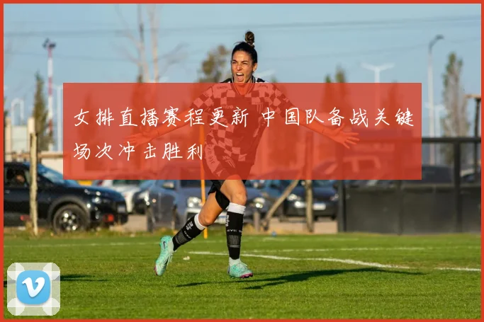 女排直播赛程更新 中国队备战关键场次冲击胜利